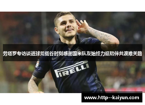 劳塔罗专访谈进球荒低谷时刻感谢国米队友始终力挺陪伴共渡难关路