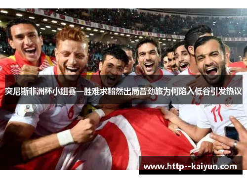 突尼斯非洲杯小组赛一胜难求黯然出局昔劲旅为何陷入低谷引发热议